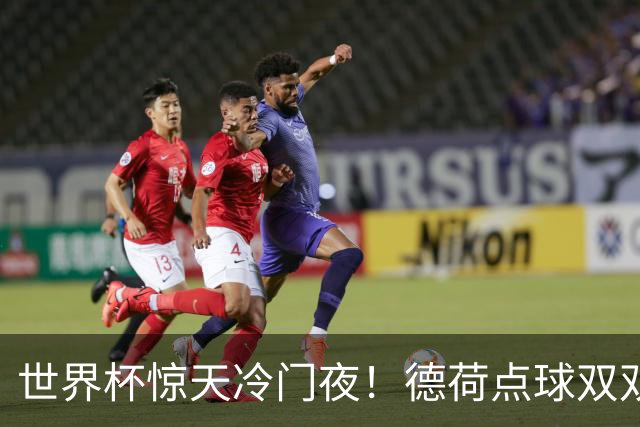 世界杯惊天冷门夜！德荷点球双双出局，利物浦无奈迎最大利好