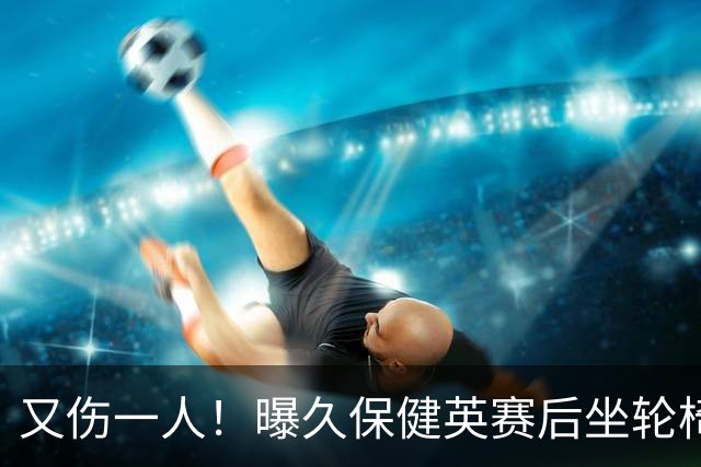 又伤一人！曝久保健英赛后坐轮椅离开赛场 将接受检查