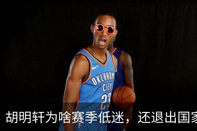 胡明轩为啥赛季低迷，还退出国家队？胡明轩终于掏心窝说出心里话